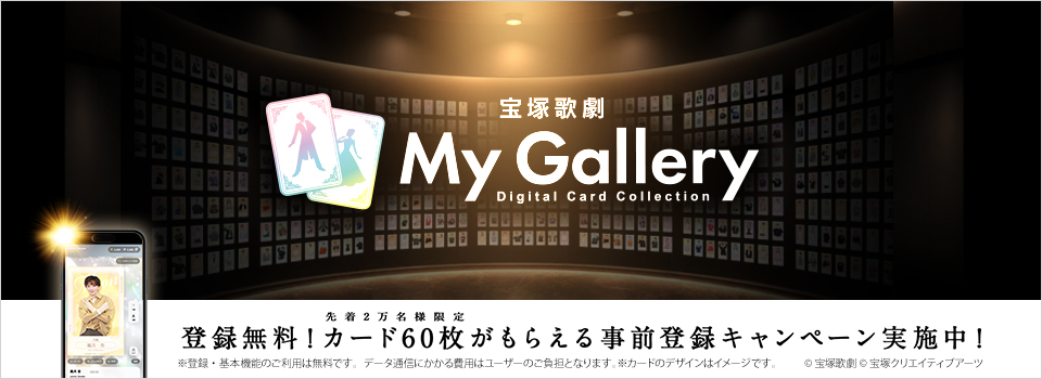宝塚歌劇 My Gallery(マイ ギャラリー)Digital Card Collection 登録無料!先着2万名様限定 カード60枚がもらえる事前登録キャンペーン実施中!※登録・基本機能のご利用は無料です。データ通信にかかる費用はユーザーのご負担となります。※カードのデザインはイメージです。
