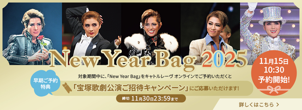 New Year Bag 2025 11月15日10:30 予約開始！／早期ご予約特典 対象期間中に、「New Year Bag」をキャトルレーヴ オンラインでご予約いただくと「宝塚歌劇公演ご招待キャンペーン」にご応募いただけます!キャンペーン詳細へ 詳しくはこちら