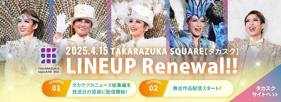 2025.4.15 TAKARAZUKA SQUARE【タカスク】
LINEUP Renewal!! タカスクサイトへ