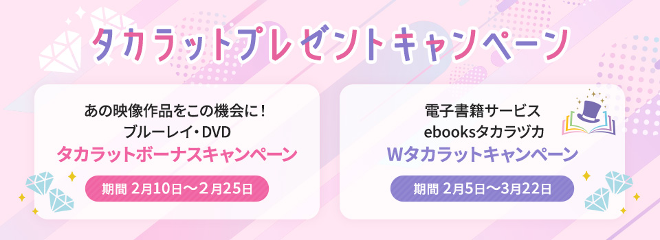 タカラットプレゼントキャンペーン①「あの映像作品をこの機会に！ブルーレイ・DVD タカラットボーナスキャンペーン」期間 2月10日～２月25日②「電子書籍サービス ebooksタカラヅカ　Wタカラットキャンペーン」期間 2月5日～3月22日