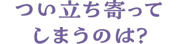 つい立ち寄ってしまうのは？