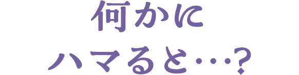 何かにハマると…？