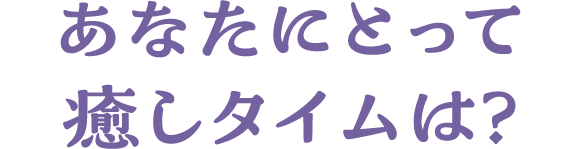 あなたにとって癒しタイムは？