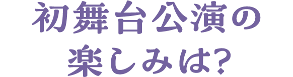 初舞台公演の楽しみは？