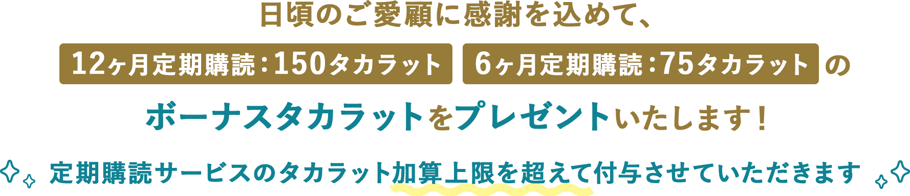 日頃のご愛顧に感謝を込めて、12ヶ月定期購読：150タカラット 6ヶ月定期購読：75タカラットのボーナスタカラットをプレゼントいたします！定期購読サービスのタカラット加算上限を超えて付与させていただきます