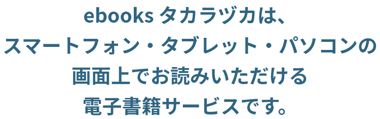 ebooksタカラヅカは、スマートフォン・タブレット・パソコンの画面上でお読みいただける電子書籍サービスです。