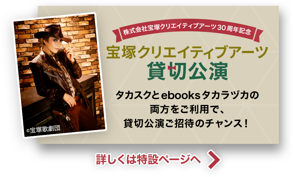 株式会社宝塚クリエイティブアーツ30周年記念 宝塚クリエイティブアーツ 貸切公演 タカスクとebooksタカラヅカの両方をご利用で、貸切公演ご招待のチャンス！詳しくは特設ページへ