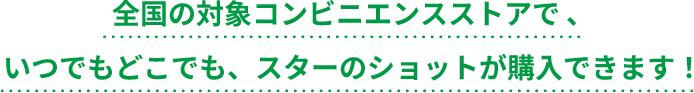 全国の対象コンビニエンスストアで、いつでもどこでも、スターのショットが購入できます！