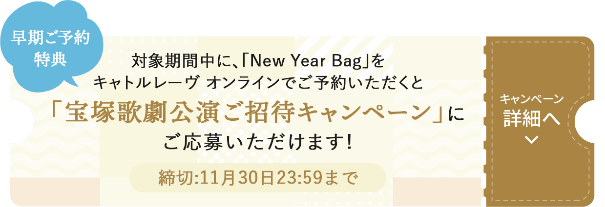 早期ご予約特典 対象期間中に、「New Year Bag」をキャトルレーヴ オンラインでご予約いただくと「宝塚歌劇公演ご招待キャンペーン」にご応募いただけます!キャンペーン詳細へ