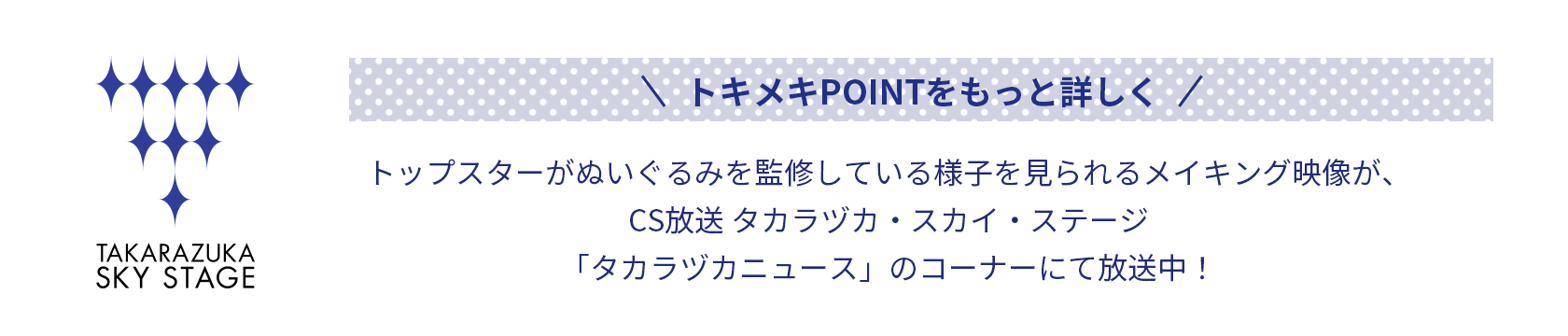 トキメキPOINTをもっと詳しく トップスターがぬいぐるみを監修している様子を見られるメイキング映像が、CS放送 タカラヅカ・スカイ・ステージ「タカラヅカニュース」のコーナーにて放送中！
