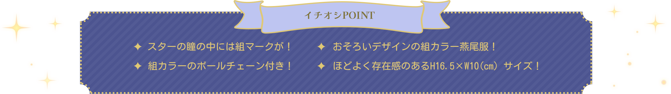 イチオシPOINT　・スターの瞳の中には組マークが！・おそろいデザインの組カラー燕尾服！・おそろいデザインの組カラー燕尾服！・ほどよく存在感のあるH16.5×W10(cm）サイズ！
