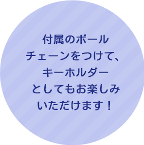 付属のボールチェーンをつけて、キーホルダーとしてもお楽しみいただけます！