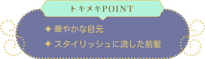 トキメキPOINT ・華やかな目元・スタイリッシュに流した前髪