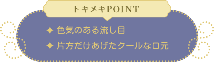 トキメキPOINT ・色気のある流し目・片方だけあげたクールな口元