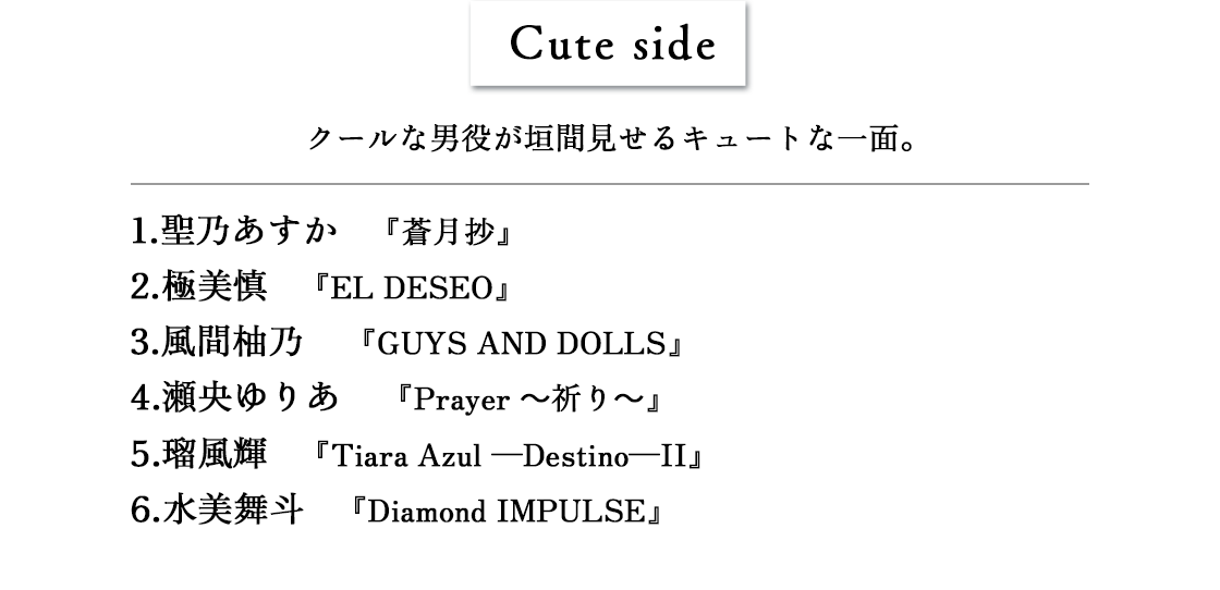 Cute side　1.聖乃あすか 『蒼月抄』2.極美慎 『EL DESEO』3.風間柚乃 『GUYS AND DOLLS』4.瀬央ゆりあ 『Prayer～祈り～』5.瑠風輝 『Tiara Azul ―Destino―II』6.水美舞斗 『Diamond IMPULSE』