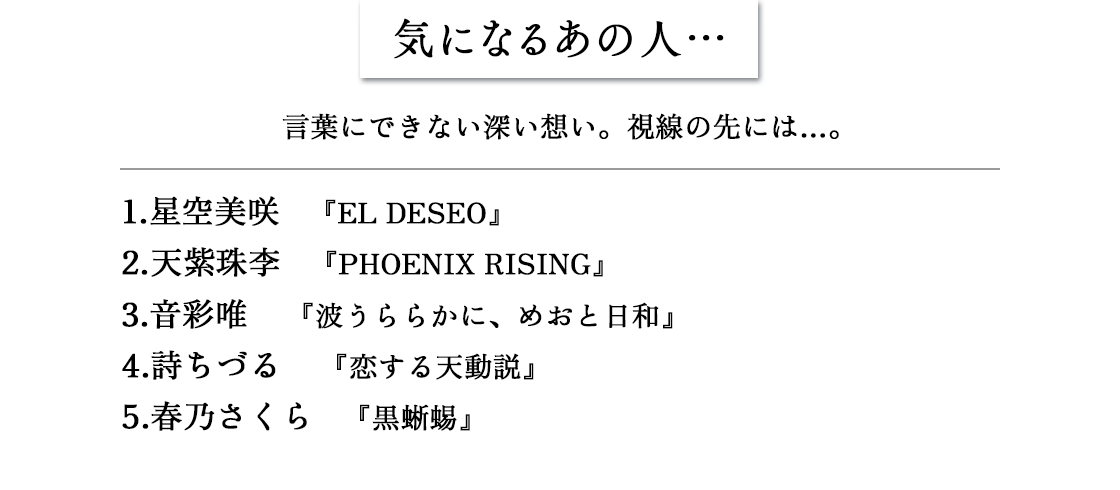 気になるあの人…　言葉にできない深い想い。視線の先には…。1.星空美咲 『EL DESEO』2.天紫珠李 『PHOENIX RISING』3.音彩唯 『波うららかに、めおと日和』4.詩ちづる 『恋する天動説』5.春乃さくら 『黒蜥蜴』