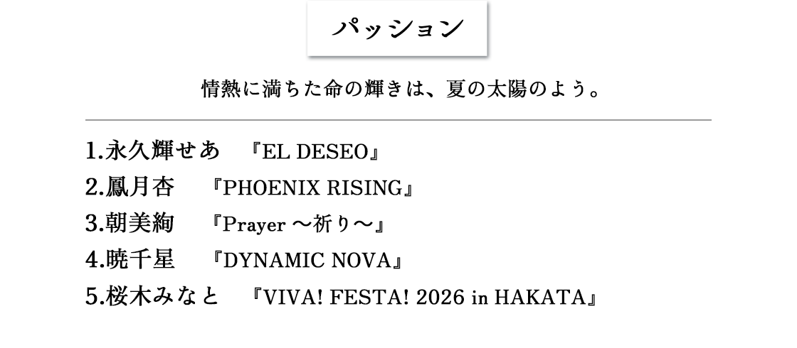 パッション　情熱に満ちた命の輝きは、夏の太陽のよう。 1.永久輝せあ 『EL DESEO』2.鳳月杏 『PHOENIX RISING』3.朝美絢 『Prayer～祈り～』4.暁千星 『DYNAMIC NOVA』5.桜木みなと 『VIVA! FESTA! 2026 in HAKATA』