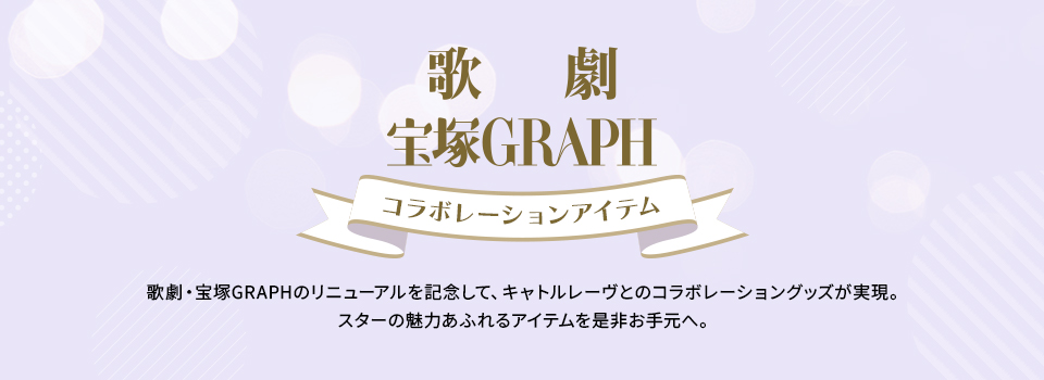 「歌劇」「宝塚GRAPH」コラボレーションアイテム 歌劇・宝塚GRAPHのリニューアルを記念して、キャトルレーヴとのコラボレーショングッズが実現。スターの魅力あふれるアイテムを是非お手元へ。
